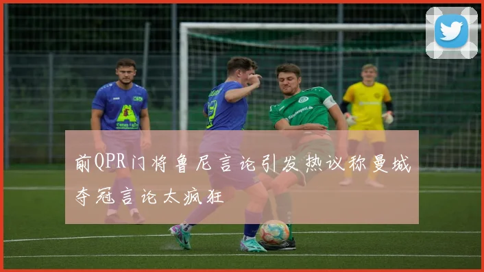 前QPR门将鲁尼言论引发热议称曼城夺冠言论太疯狂