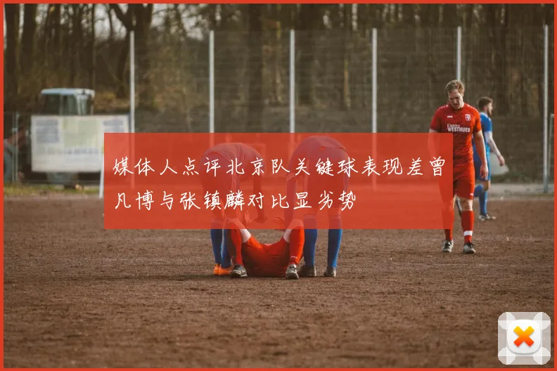媒体人点评北京队关键球表现差曾凡博与张镇麟对比显劣势
