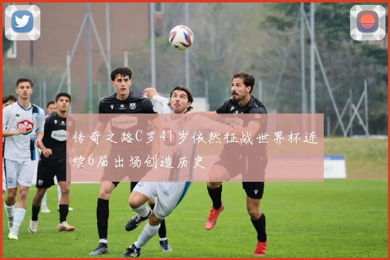 传奇之路C罗41岁依然征战世界杯连续6届出场创造历史