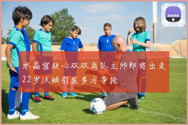 水晶宫核心双双离队主帅即将出走22岁沃顿引发多方争抢
