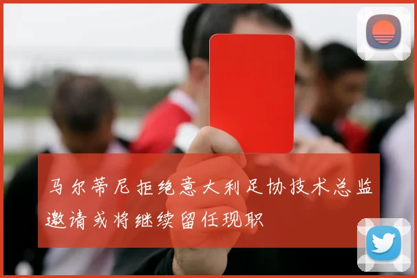 马尔蒂尼拒绝意大利足协技术总监邀请或将继续留任现职