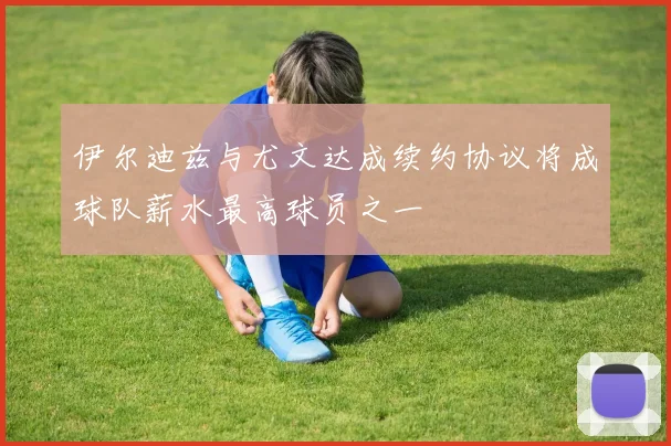 伊尔迪兹与尤文达成续约协议将成球队薪水最高球员之一