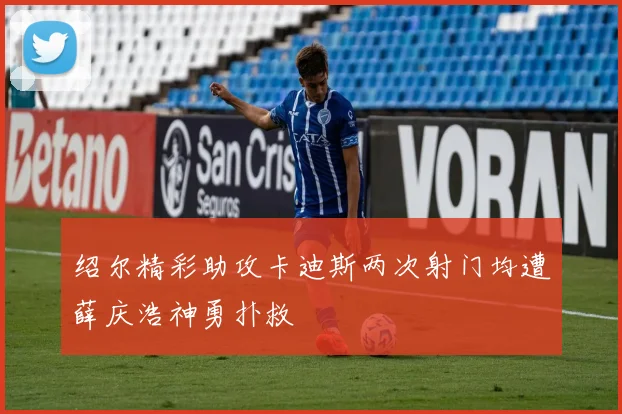 绍尔精彩助攻卡迪斯两次射门均遭薛庆浩神勇扑救