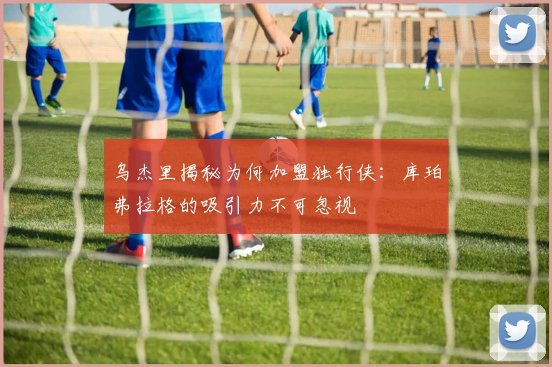 乌杰里揭秘为何加盟独行侠：库珀弗拉格的吸引力不可忽视