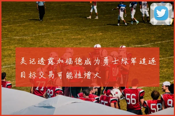 美记透露加福德成为勇士绿军追逐目标交易可能性增大