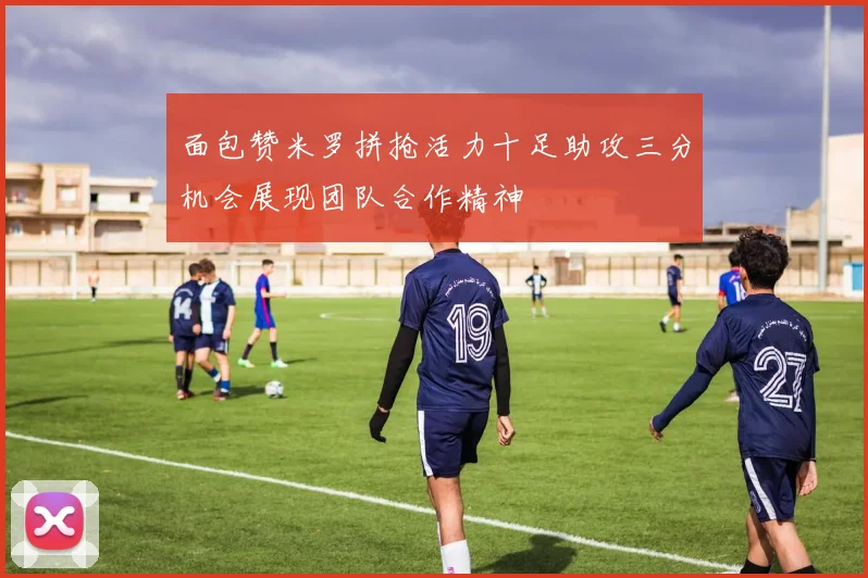 面包赞米罗拼抢活力十足助攻三分机会展现团队合作精神