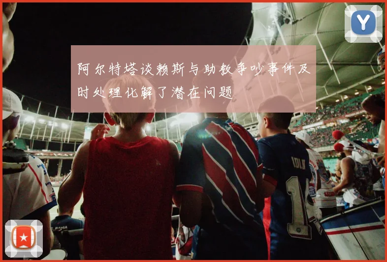 阿尔特塔谈赖斯与助教争吵事件及时处理化解了潜在问题
