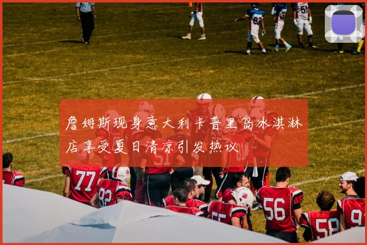 詹姆斯现身意大利卡普里岛冰淇淋店享受夏日清凉引发热议