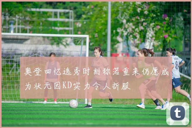 奥登回忆选秀时刻称若重来仍愿成为状元因KD实力令人折服