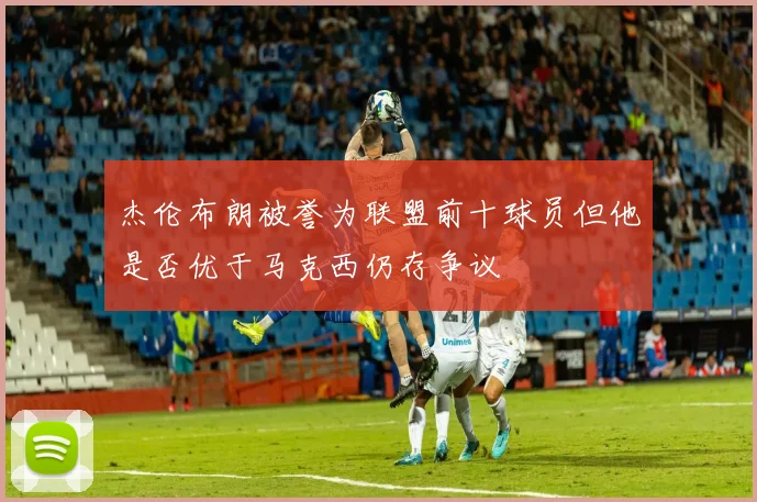 杰伦布朗被誉为联盟前十球员但他是否优于马克西仍存争议