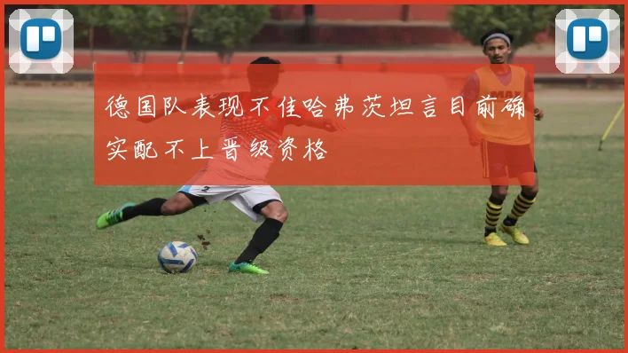 德国队表现不佳哈弗茨坦言目前确实配不上晋级资格